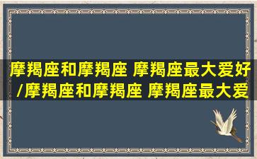 摩羯座和摩羯座 摩羯座最大爱好/摩羯座和摩羯座 摩羯座最大爱好-我的网站